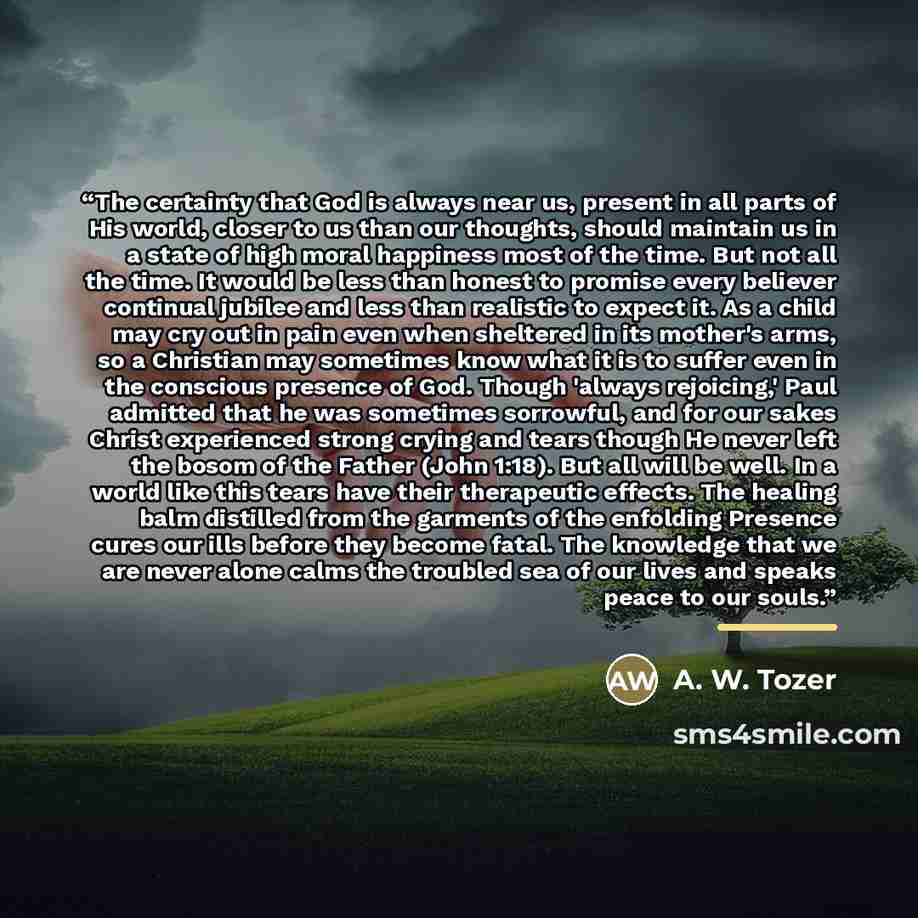 “The certainty that God is always near us, present in all parts of His world, closer to us than our thoughts, should maintain us in a state of high moral happiness most of the time. But not all the time. It would be less than honest to promise every believer continual jubilee and less than…” quote by A. W. Tozer