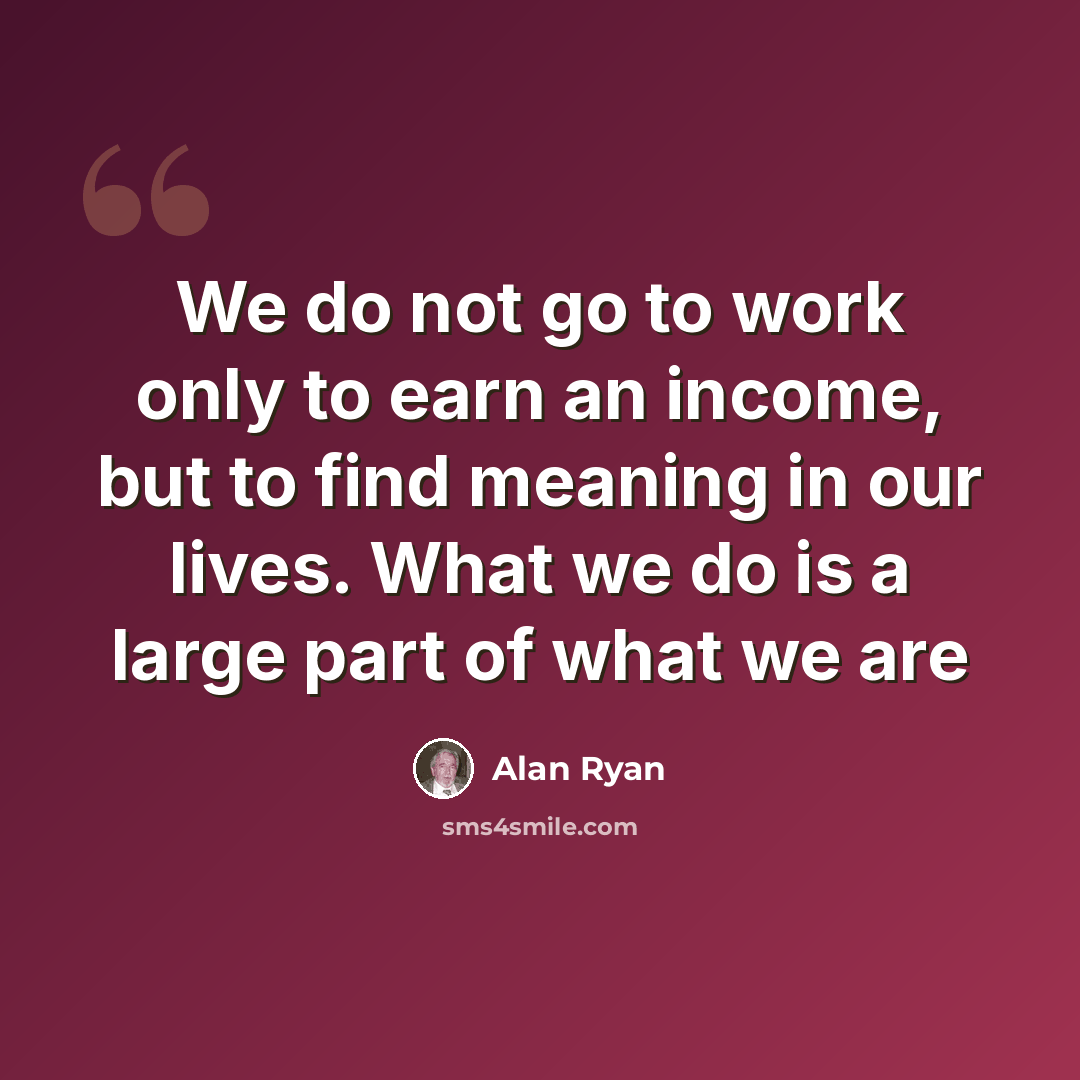 “We do not go to work only to earn an income, but to find meaning in our lives. What we do is a large part of what we are” quote by Alan Ryan