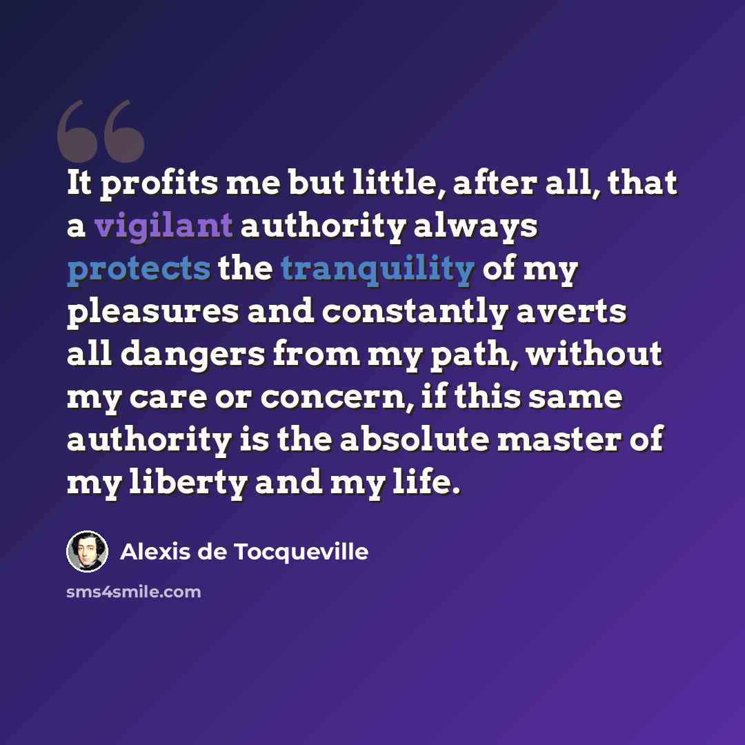 “It profits me but little, after all, that a vigilant authority always protects the tranquility of my pleasures and constantly averts all dangers from my path, without my care or concern, if this same authority is the absolute master of my liberty and my life.” quote by Alexis de Tocqueville