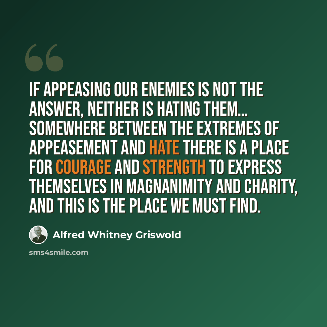 “If appeasing our enemies is not the answer, neither is hating them… Somewhere between the extremes of appeasement and hate there is a place for courage and strength to express themselves in magnanimity and charity, and this is the place we must find.” quote by Alfred Whitney Griswold