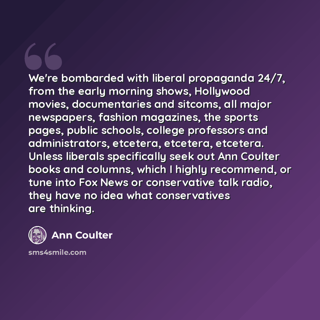 “We're bombarded with liberal propaganda 24/7, from the early morning shows, Hollywood movies, documentaries and sitcoms, all major newspapers, fashion magazines, the sports pages, public schools, college professors and administrators, etcetera, etcetera, etcetera. Unless liberals specifically seek…” quote by Ann Coulter
