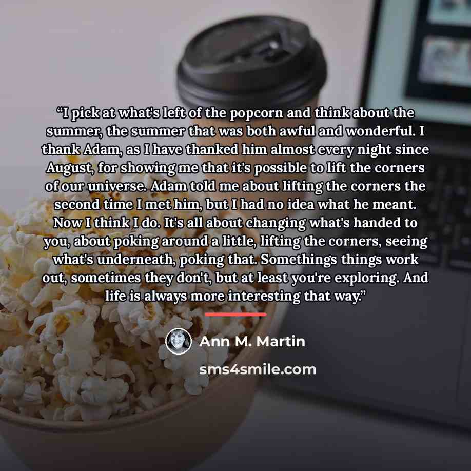 “I pick at what's left of the popcorn and think about the summer, the summer that was both awful and wonderful. I thank Adam, as I have thanked him almost every night since August, for showing me that it's possible to lift the corners of our universe. Adam told me about lifting the corners the…” quote by Ann M. Martin