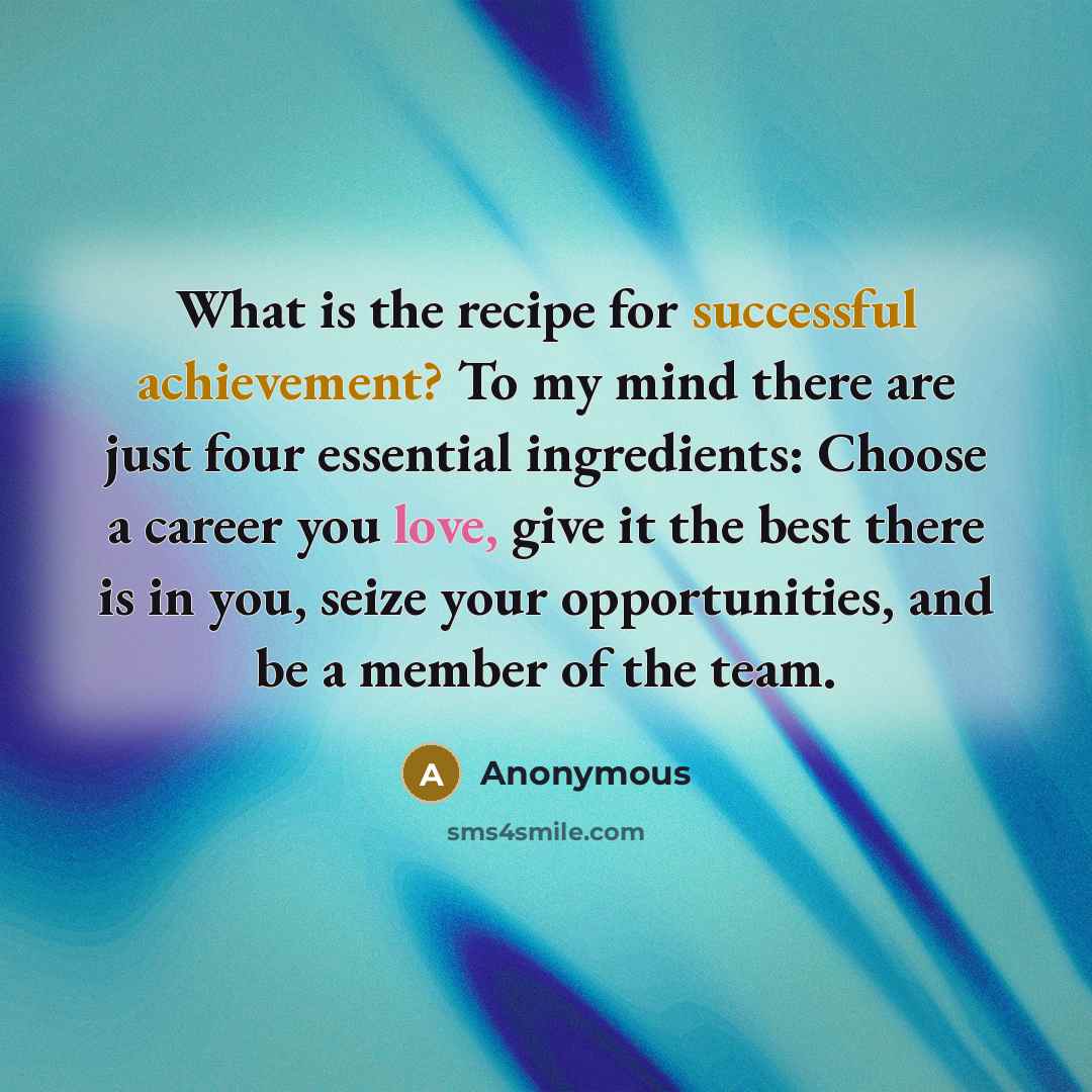 “What is the recipe for successful achievement? To my mind there are just four essential ingredients: Choose a career you love, give it the best there is in you, seize your opportunities, and be a member of the team.” quote by Anonymous