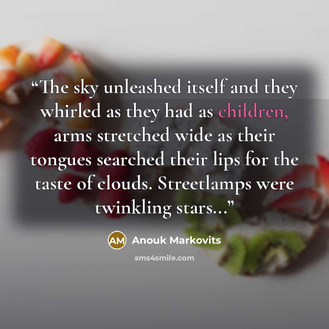 “The sky unleashed itself and they whirled as they had as children, arms stretched wide as their tongues searched their lips for the taste of clouds. Streetlamps were twinkling stars...” quote by Anouk Markovits