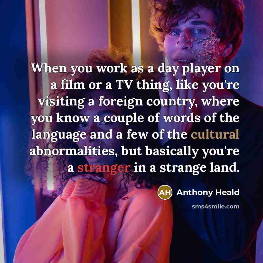 “When you work as a day player on a film or a TV thing, like you're visiting a foreign country, where you know a couple of words of the language and a few of the cultural abnormalities, but basically you're a stranger in a strange land.” quote by Anthony Heald