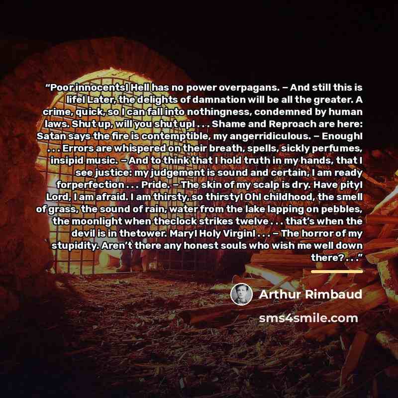 “Poor innocents! Hell has no power overpagans. − And still this is life! Later, the delights of damnation will be all the greater. A crime, quick, so I can fall into nothingness, condemned by human laws. Shut up, will you shut up! . . . Shame and Reproach are here: Satan says the fire is…” quote by Arthur Rimbaud