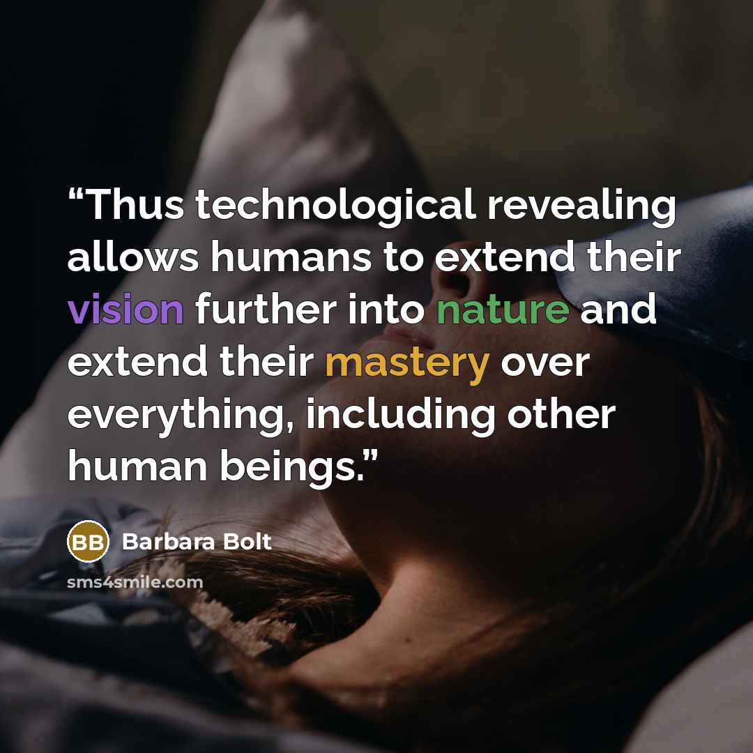 “Thus technological revealing allows humans to extend their vision further into nature and extend their mastery over everything, including other human beings.” quote by Barbara Bolt