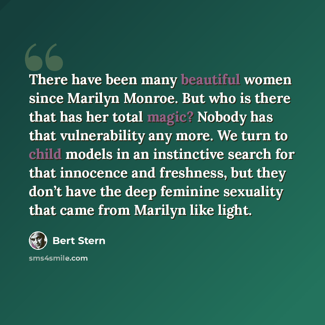 “There have been many beautiful women since Marilyn Monroe. But who is there that has her total magic? Nobody has that vulnerability any more. We turn to child models in an instinctive search for that innocence and freshness, but they don’t have the deep feminine sexuality that came from Marilyn…” quote by Bert Stern