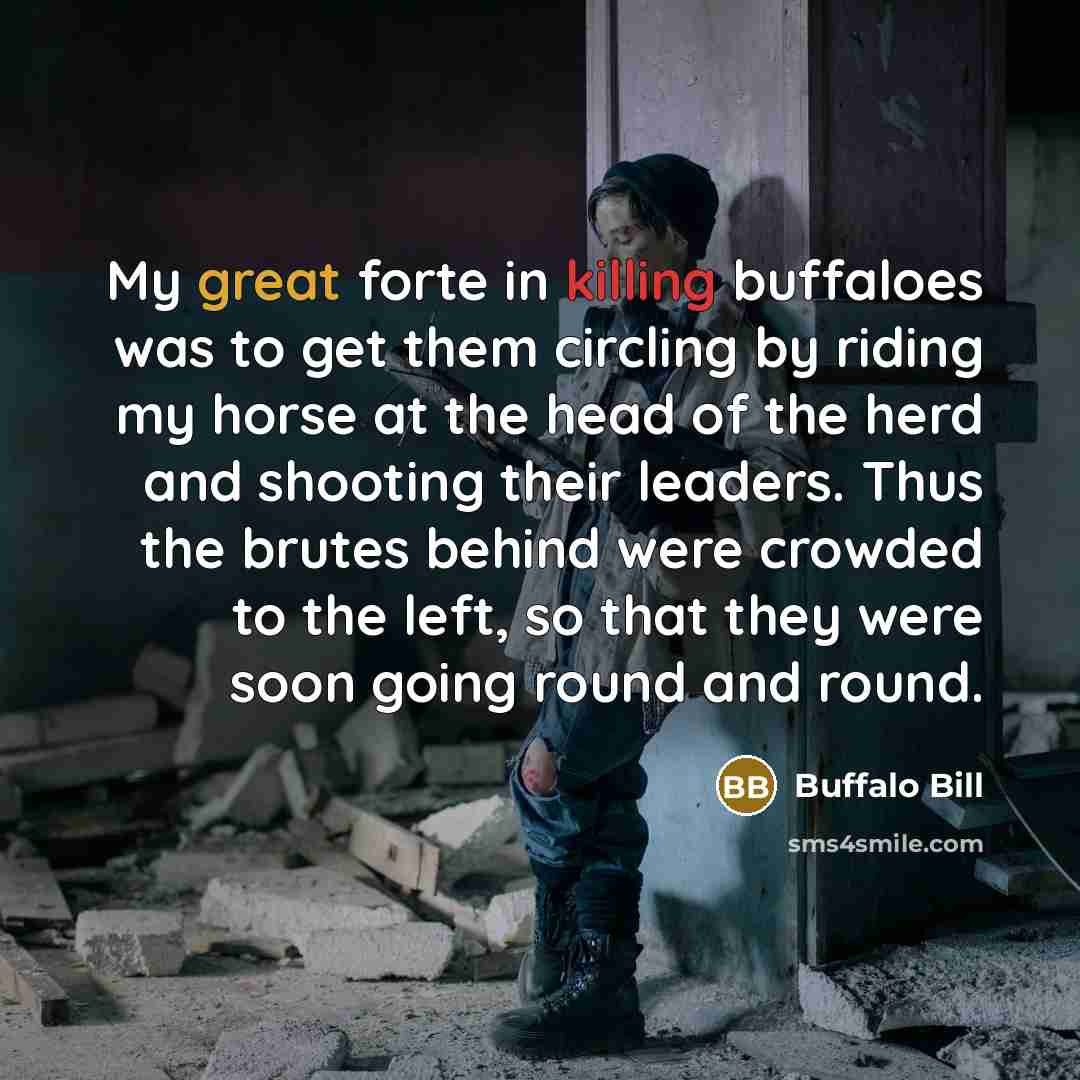 “My great forte in killing buffaloes was to get them circling by riding my horse at the head of the herd and shooting their leaders. Thus the brutes behind were crowded to the left, so that they were soon going round and round.” quote by Buffalo Bill