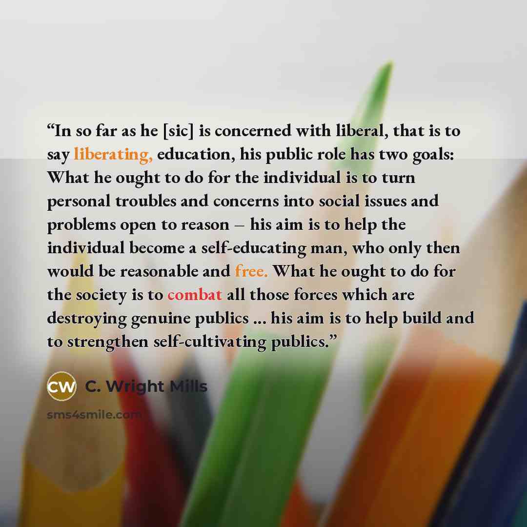 “In so far as he [sic] is concerned with liberal, that is to say liberating, education, his public role has two goals: What he ought to do for the individual is to turn personal troubles and concerns into social issues and problems open to reason – his aim is to help the individual become a…” quote by C. Wright Mills