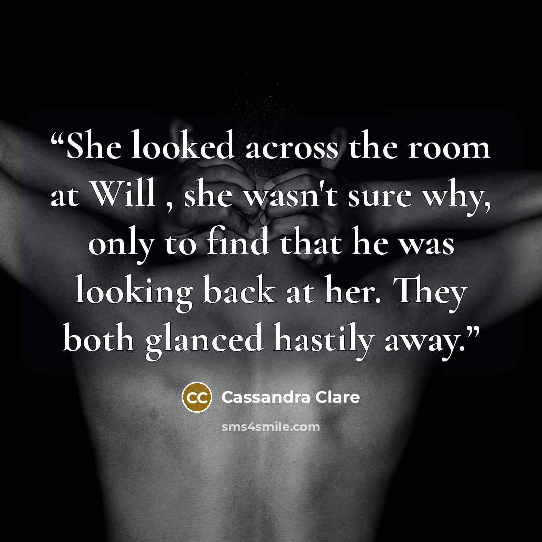 “She looked across the room at Will , she wasn't sure why, only to find that he was looking back at her. They both glanced hastily away.” quote by Cassandra Clare