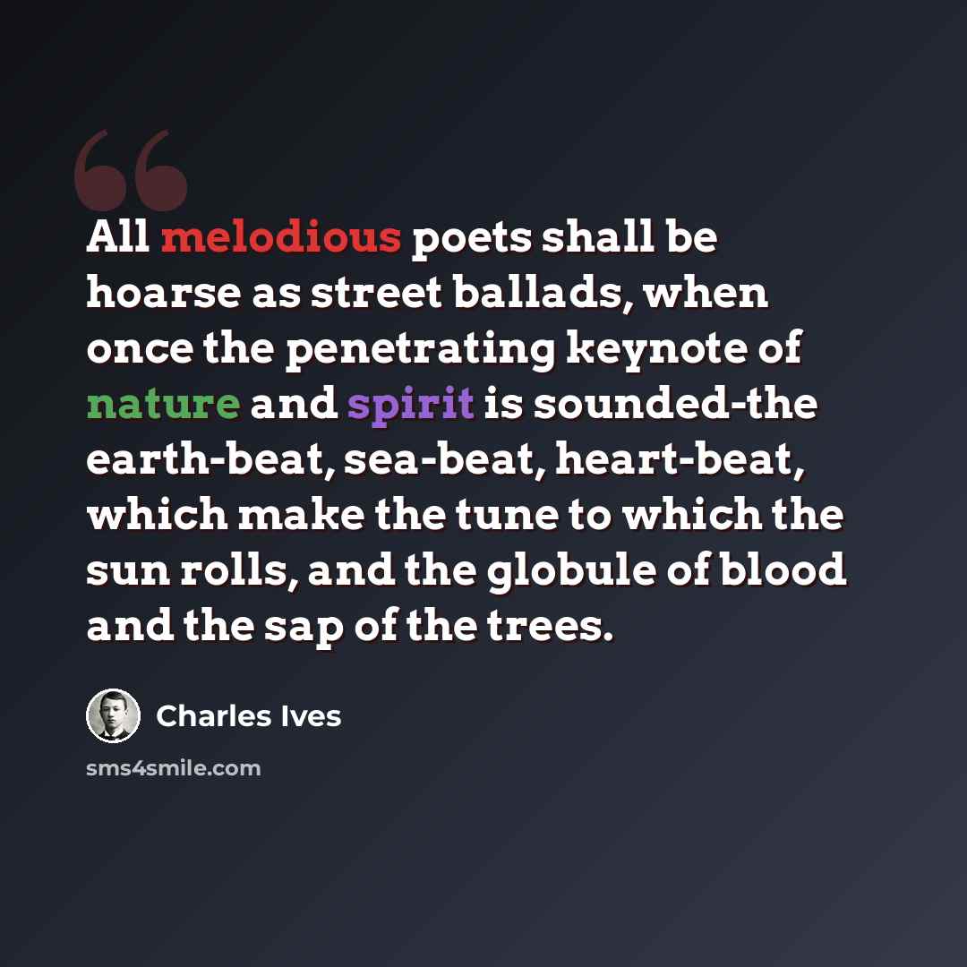“All melodious poets shall be hoarse as street ballads, when once the penetrating keynote of nature and spirit is sounded-the earth-beat, sea-beat, heart-beat, which make the tune to which the sun rolls, and the globule of blood and the sap of the trees.” quote by Charles Ives