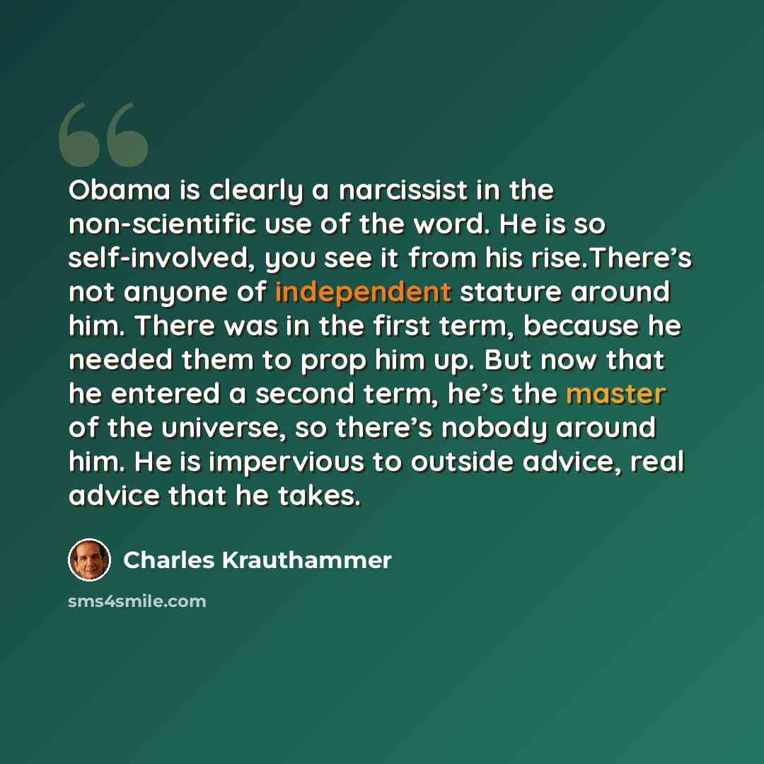 “Obama is clearly a narcissist in the non-scientific use of the word. He is so self-involved, you see it from his rise.There’s not anyone of independent stature around him. There was in the first term, because he needed them to prop him up. But now that he entered a second term, he’s the master of…” quote by Charles Krauthammer