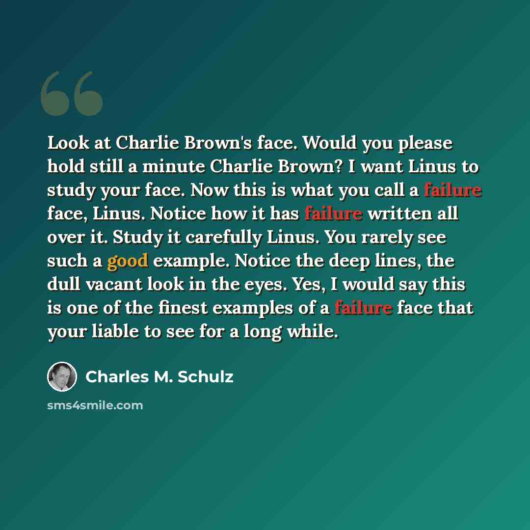 “Look at Charlie Brown's face. Would you please hold still a minute Charlie Brown? I want Linus to study your face. Now this is what you call a failure face, Linus. Notice how it has failure written all over it. Study it carefully Linus. You rarely see such a good example. Notice the deep lines…” quote by Charles M. Schulz