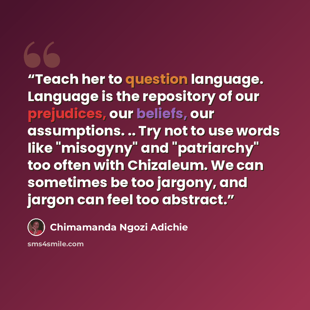 “Teach her to question language. Language is the repository of our prejudices, our beliefs, our assumptions. .. Try not to use words like "misogyny" and "patriarchy" too often with Chizaleum. We can sometimes be too jargony, and jargon can feel too abstract.” quote by Chimamanda Ngozi Adichie