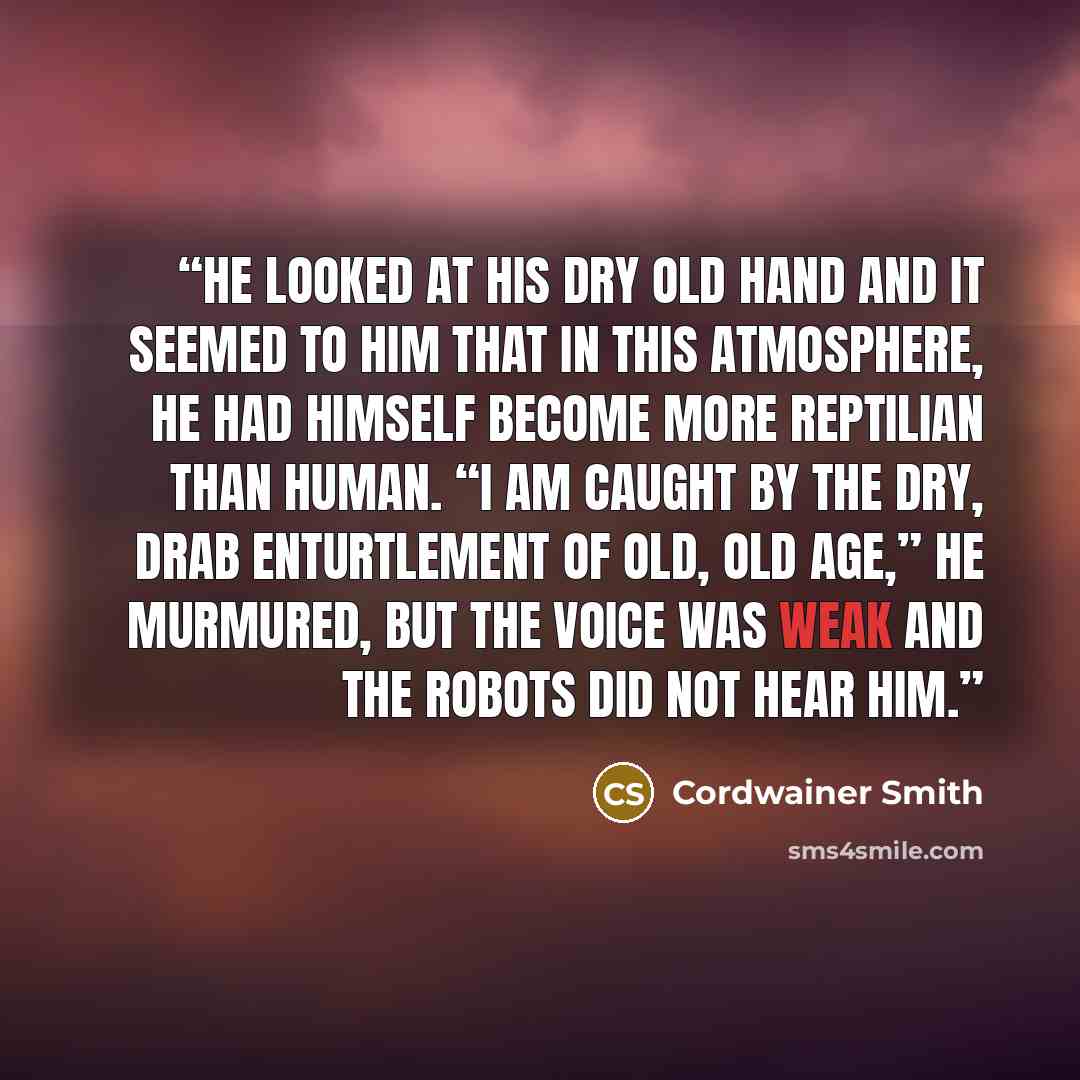 “He looked at his dry old hand and it seemed to him that in this atmosphere, he had himself become more reptilian than human. “I am caught by the dry, drab enturtlement of old, old age,” he murmured, but the voice was weak and the robots did not hear him.” quote by Cordwainer Smith