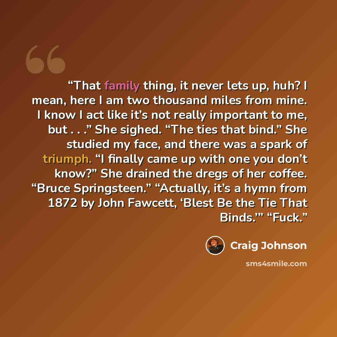 “That family thing, it never lets up, huh? I mean, here I am two thousand miles from mine. I know I act like it’s not really important to me, but . . .” She sighed. “The ties that bind.” She studied my face, and there was a spark of triumph. “I finally came up with one you don’t know?” She drained…” quote by Craig Johnson