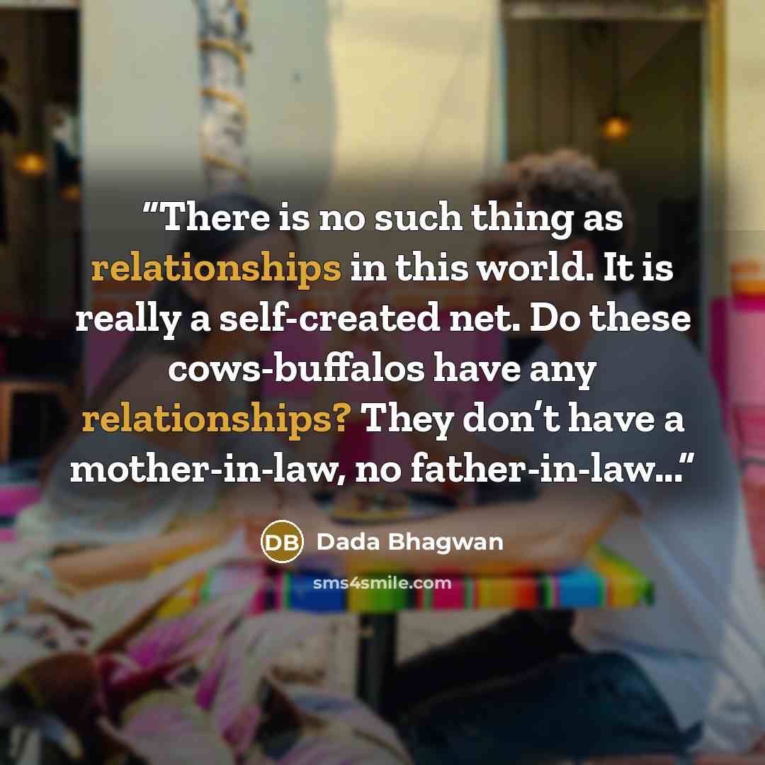 “There is no such thing as relationships in this world. It is really a self-created net. Do these cows-buffalos have any relationships? They don’t have a mother-in-law, no father-in-law...” quote by Dada Bhagwan
