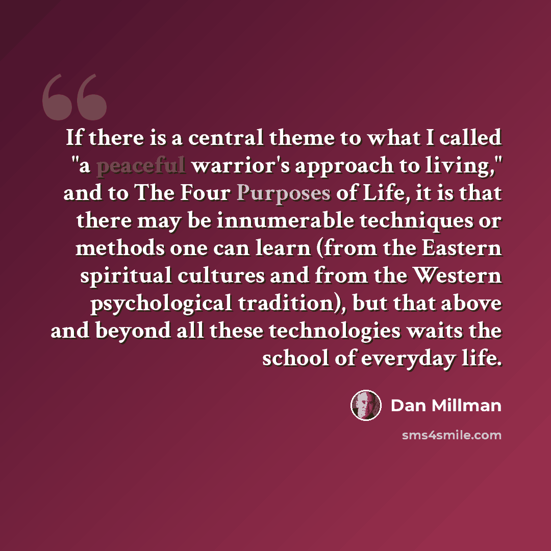 “If there is a central theme to what I called "a peaceful warrior's approach to living," and to The Four Purposes of Life, it is that there may be innumerable techniques or methods one can learn (from the Eastern spiritual cultures and from the Western psychological tradition), but that above and…” quote by Dan Millman