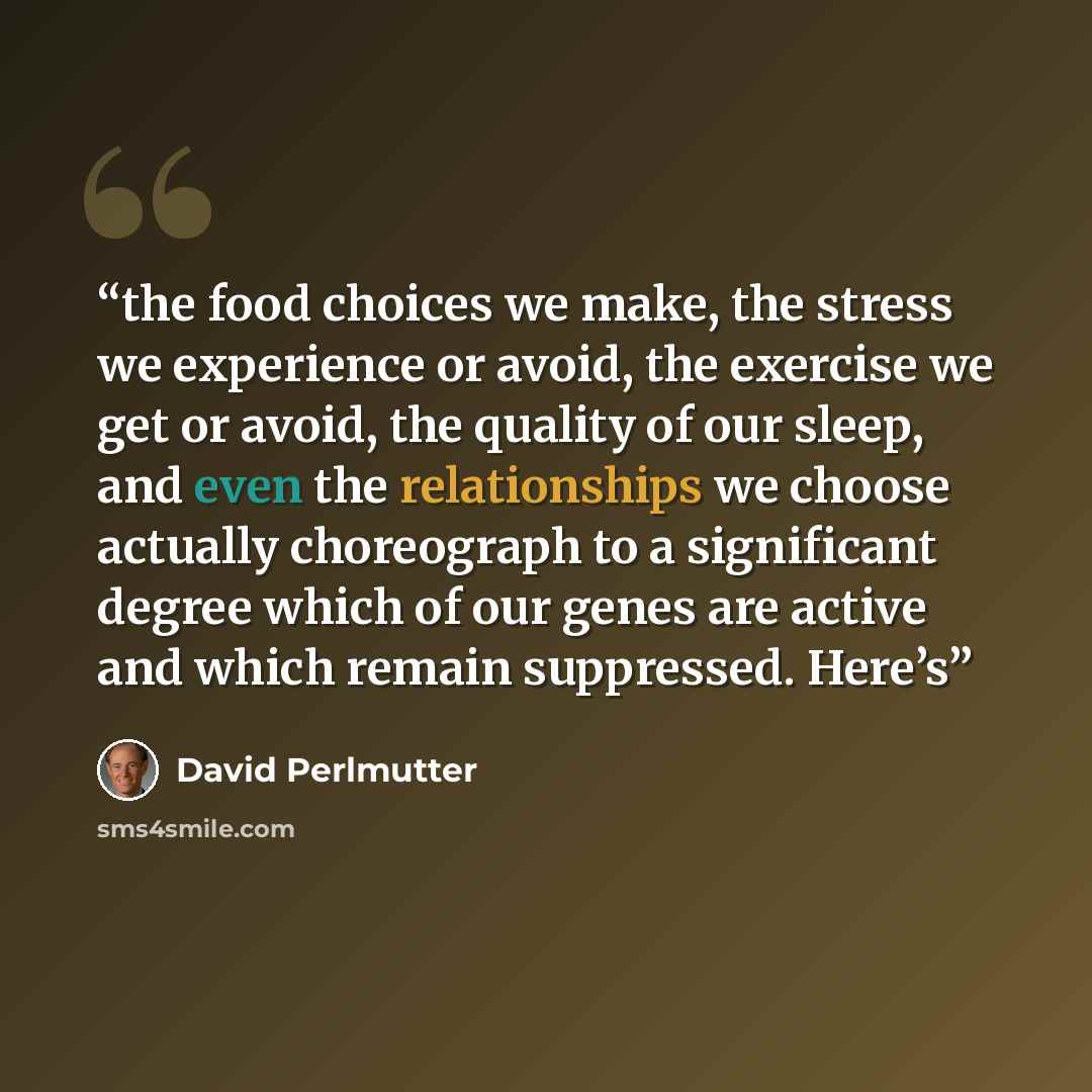 “the food choices we make, the stress we experience or avoid, the exercise we get or avoid, the quality of our sleep, and even the relationships we choose actually choreograph to a significant degree which of our genes are active and which remain suppressed. Here’s” quote by David Perlmutter