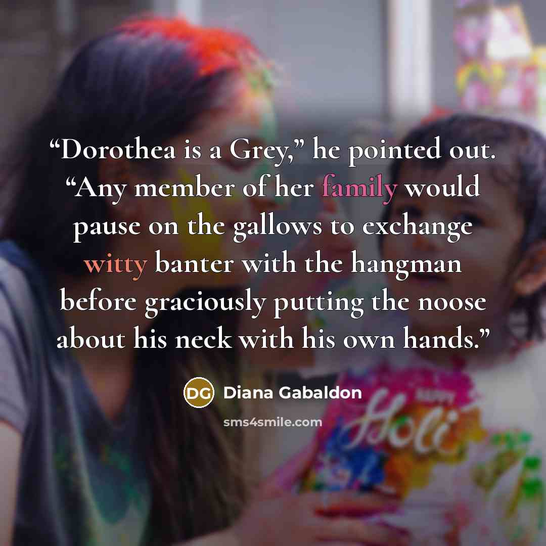 “Dorothea is a Grey,” he pointed out. “Any member of her family would pause on the gallows to exchange witty banter with the hangman before graciously putting the noose about his neck with his own hands.” quote by Diana Gabaldon