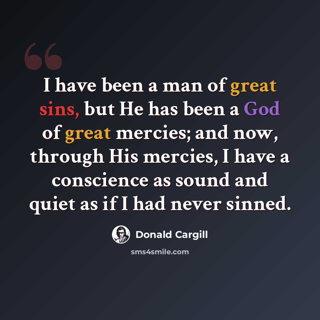 “I have been a man of great sins, but He has been a God of great mercies; and now, through His mercies, I have a conscience as sound and quiet as if I had never sinned.” quote by Donald Cargill