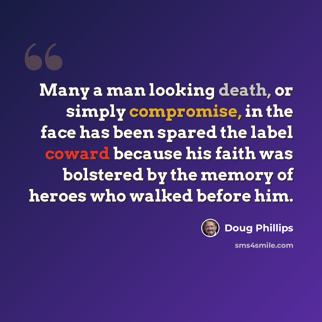 “Many a man looking death, or simply compromise, in the face has been spared the label coward because his faith was bolstered by the memory of heroes who walked before him.” quote by Doug Phillips