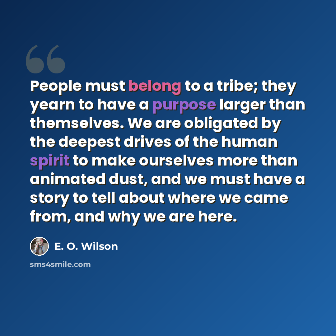 “People must belong to a tribe; they yearn to have a purpose larger than themselves. We are obligated by the deepest drives of the human spirit to make ourselves more than animated dust, and we must have a story to tell about where we came from, and why we are here.” quote by E. O. Wilson
