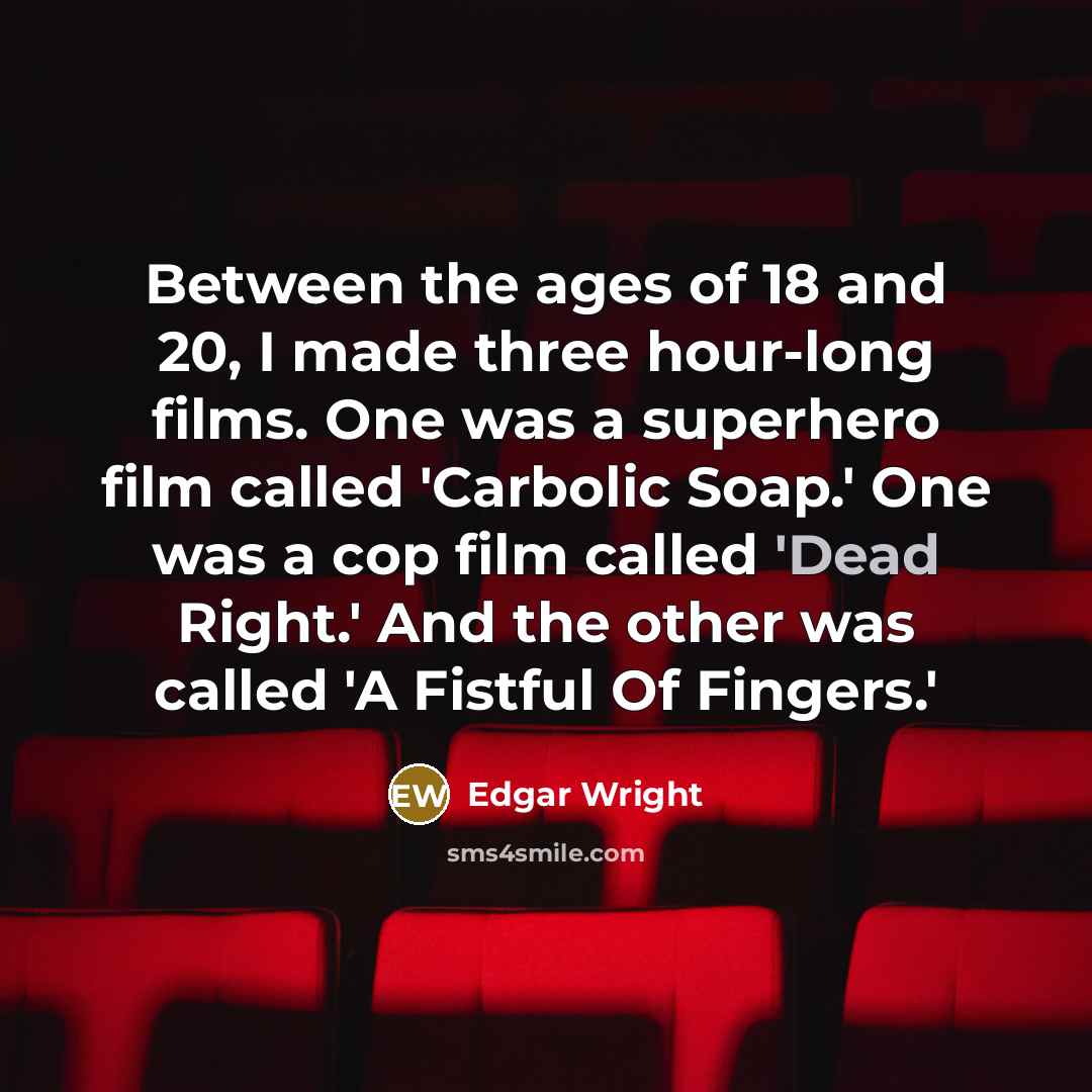 “Between the ages of 18 and 20, I made three hour-long films. One was a superhero film called 'Carbolic Soap.' One was a cop film called 'Dead Right.' And the other was called 'A Fistful Of Fingers.'” quote by Edgar Wright