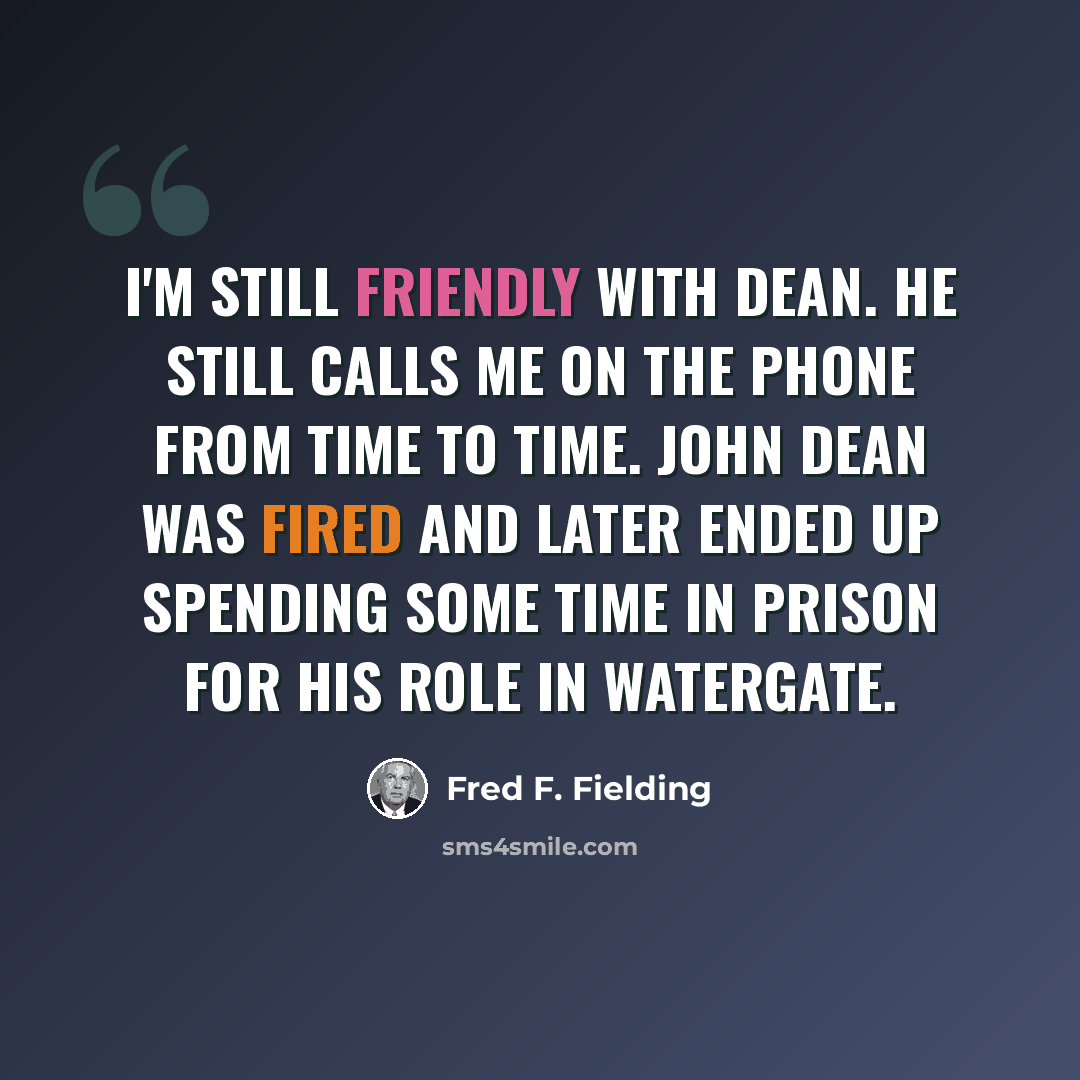 “I'm still friendly with Dean. He still calls me on the phone from time to time. John Dean was fired and later ended up spending some time in prison for his role in Watergate.” quote by Fred F. Fielding