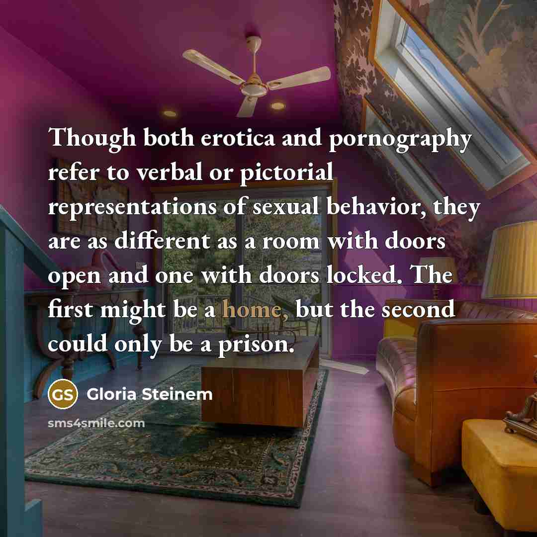 “Though both erotica and pornography refer to verbal or pictorial representations of sexual behavior, they are as different as a room with doors open and one with doors locked. The first might be a home, but the second could only be a prison.” quote by Gloria Steinem