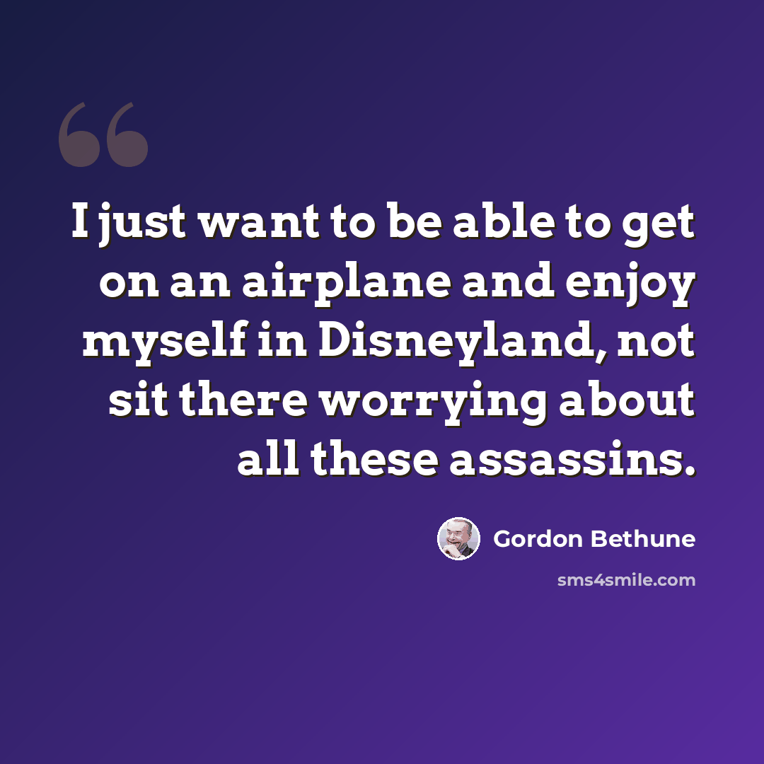 “I just want to be able to get on an airplane and enjoy myself in Disneyland, not sit there worrying about all these assassins.” quote by Gordon Bethune