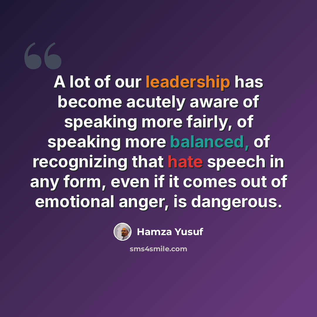 “A lot of our leadership has become acutely aware of speaking more fairly, of speaking more balanced, of recognizing that hate speech in any form, even if it comes out of emotional anger, is dangerous.” quote by Hamza Yusuf
