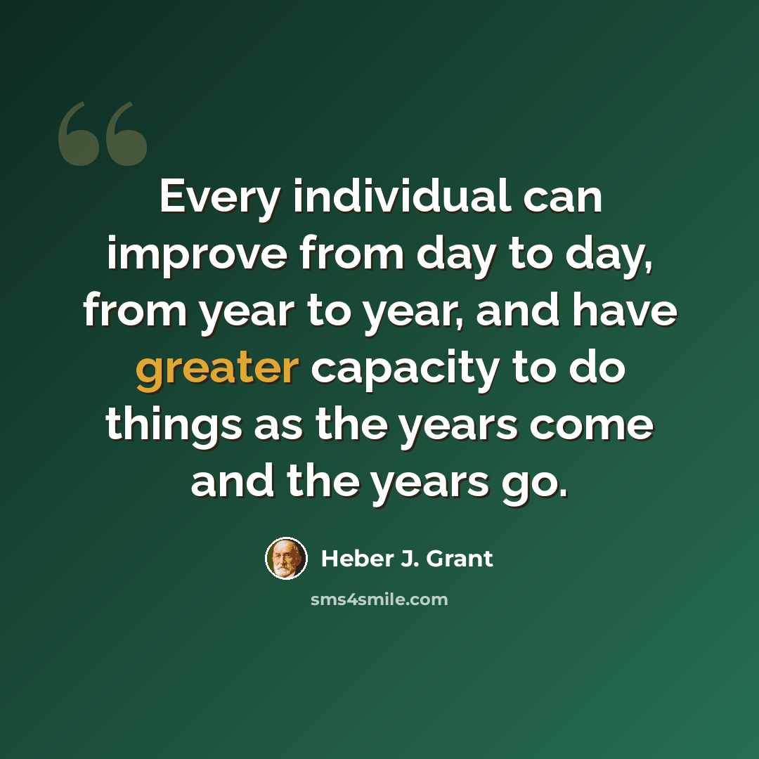 “Every individual can improve from day to day, from year to year, and have greater capacity to do things as the years come and the years go.” quote by Heber J. Grant