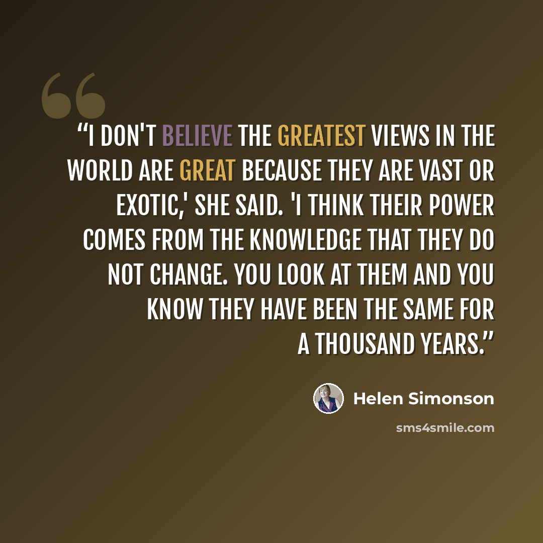 “I don't believe the greatest views in the world are great because they are vast or exotic,' she said. 'I think their power comes from the knowledge that they do not change. You look at them and you know they have been the same for a thousand years.” quote by Helen Simonson