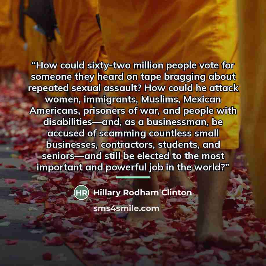 “How could sixty-two million people vote for someone they heard on tape bragging about repeated sexual assault? How could he attack women, immigrants, Muslims, Mexican Americans, prisoners of war, and people with disabilities—and, as a businessman, be accused of scamming countless small businesses…” quote by Hillary Rodham Clinton