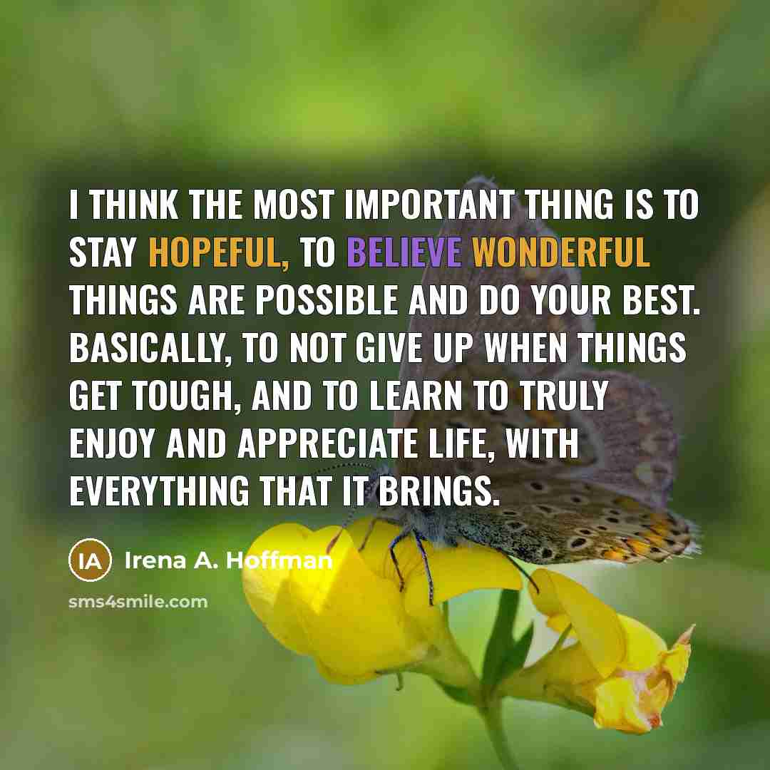 “I think the most important thing is to stay hopeful, to believe wonderful things are possible and do your best. Basically, to not give up when things get tough, and to learn to truly enjoy and appreciate life, with everything that it brings.” quote by Irena A. Hoffman