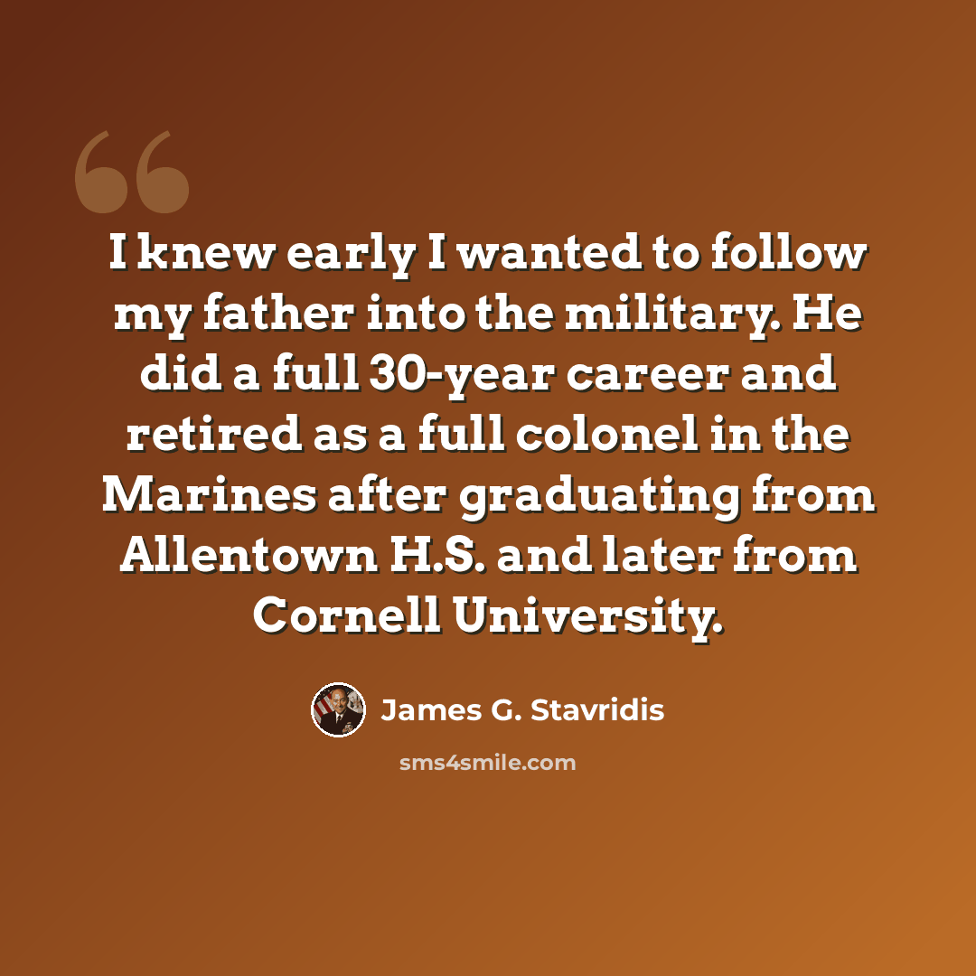 “I knew early I wanted to follow my father into the military. He did a full 30-year career and retired as a full colonel in the Marines after graduating from Allentown H.S. and later from Cornell University.” quote by James G. Stavridis