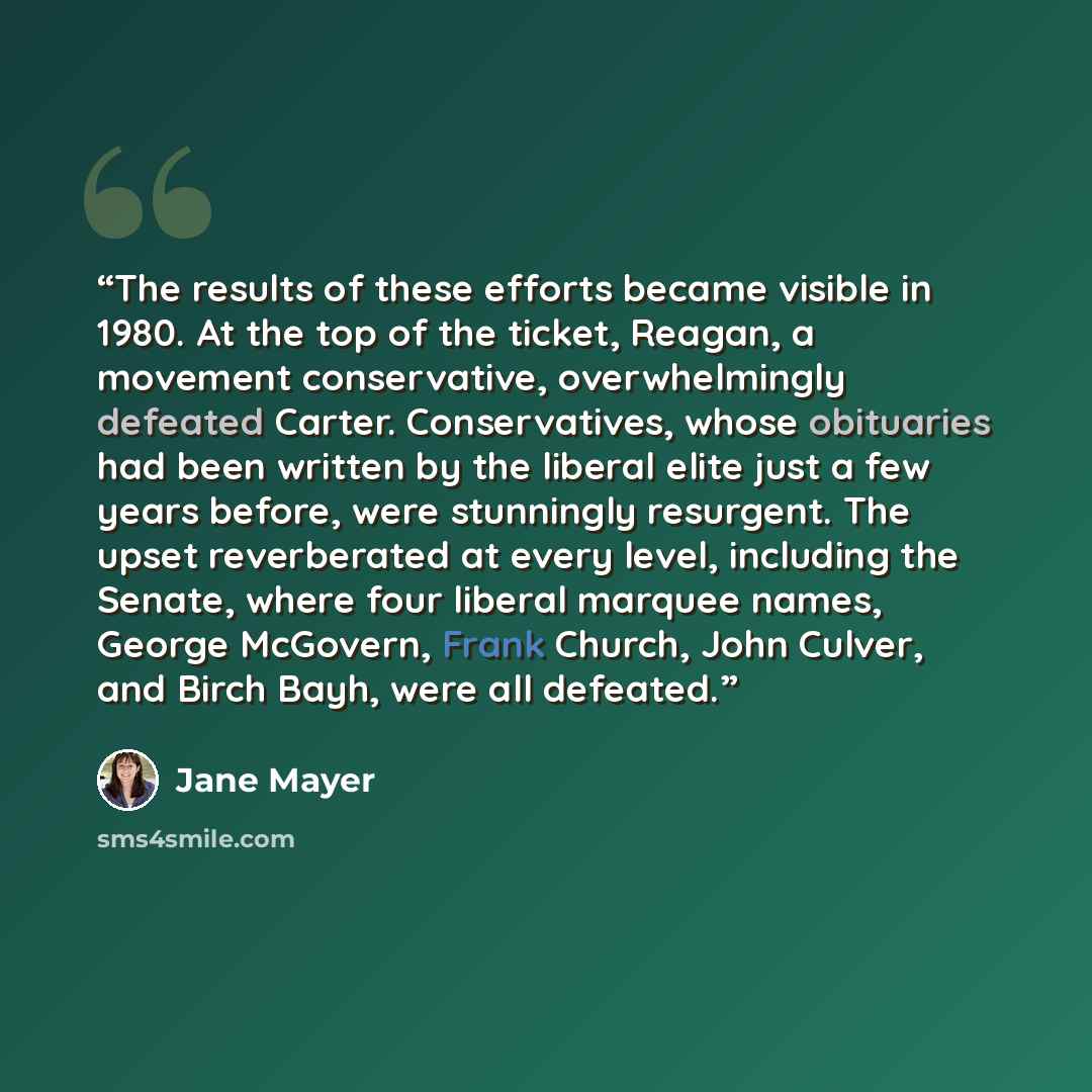 “The results of these efforts became visible in 1980. At the top of the ticket, Reagan, a movement conservative, overwhelmingly defeated Carter. Conservatives, whose obituaries had been written by the liberal elite just a few years before, were stunningly resurgent. The upset reverberated at every…” quote by Jane Mayer