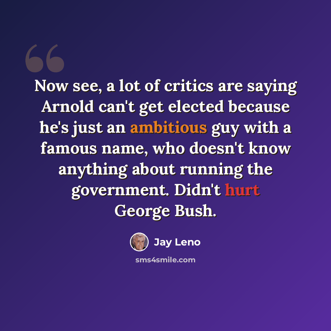 “Now see, a lot of critics are saying Arnold can't get elected because he's just an ambitious guy with a famous name, who doesn't know anything about running the government. Didn't hurt George Bush.” quote by Jay Leno