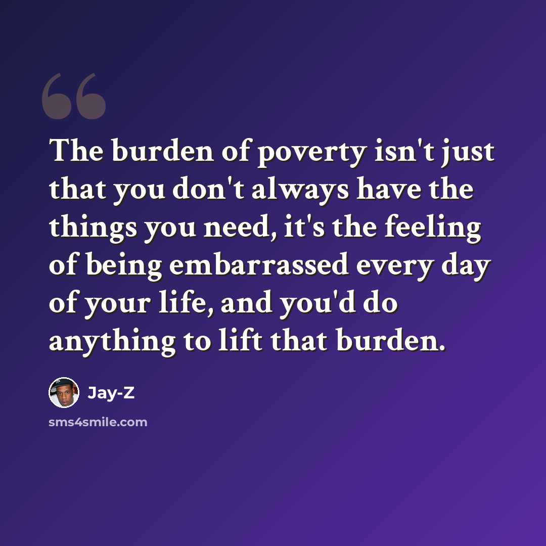 “The burden of poverty isn't just that you don't always have the things you need, it's the feeling of being embarrassed every day of your life, and you'd do anything to lift that burden.” quote by Jay-Z
