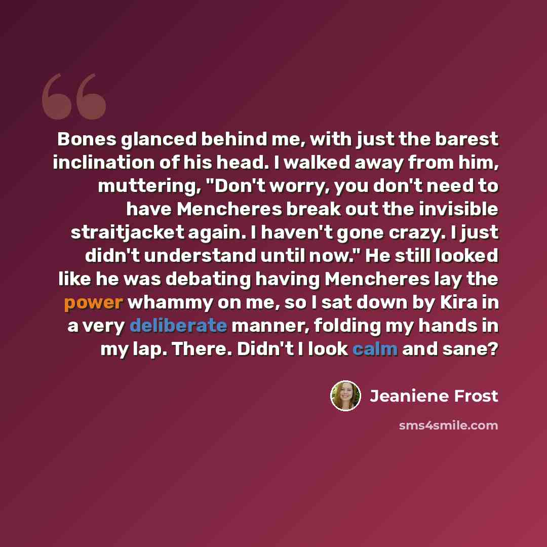 “Bones glanced behind me, with just the barest inclination of his head. I walked away from him, muttering, "Don't worry, you don't need to have Mencheres break out the invisible straitjacket again. I haven't gone crazy. I just didn't understand until now." He still looked like he was debating…” quote by Jeaniene Frost