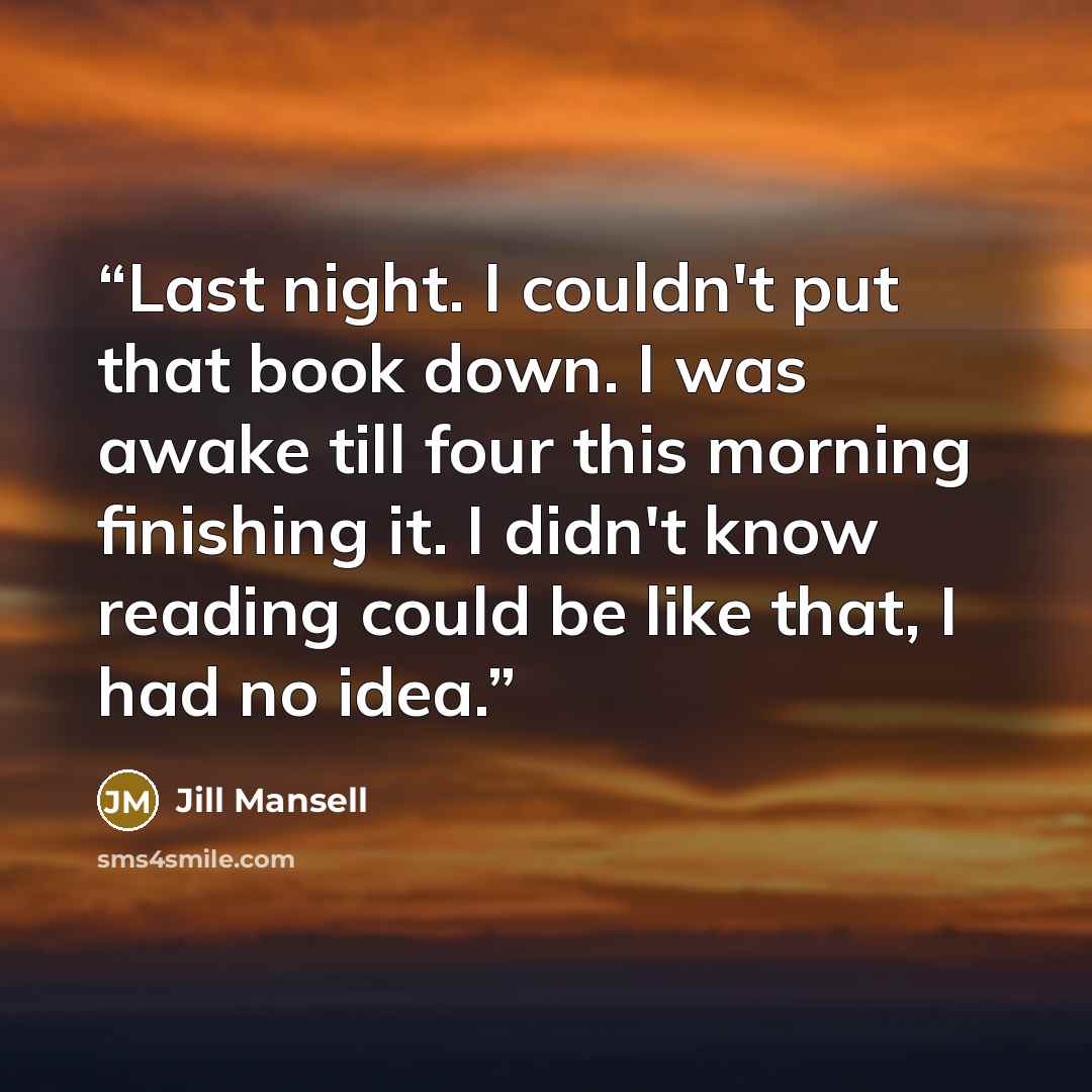 “Last night. I couldn't put that book down. I was awake till four this morning finishing it. I didn't know reading could be like that, I had no idea.” quote by Jill Mansell