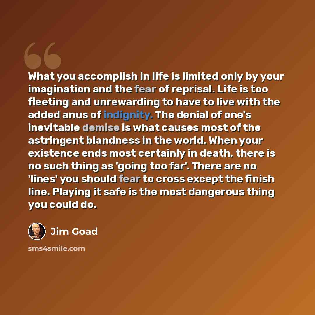 “What you accomplish in life is limited only by your imagination and the fear of reprisal. Life is too fleeting and unrewarding to have to live with the added anus of indignity. The denial of one's inevitable demise is what causes most of the astringent blandness in the world. When your existence…” quote by Jim Goad