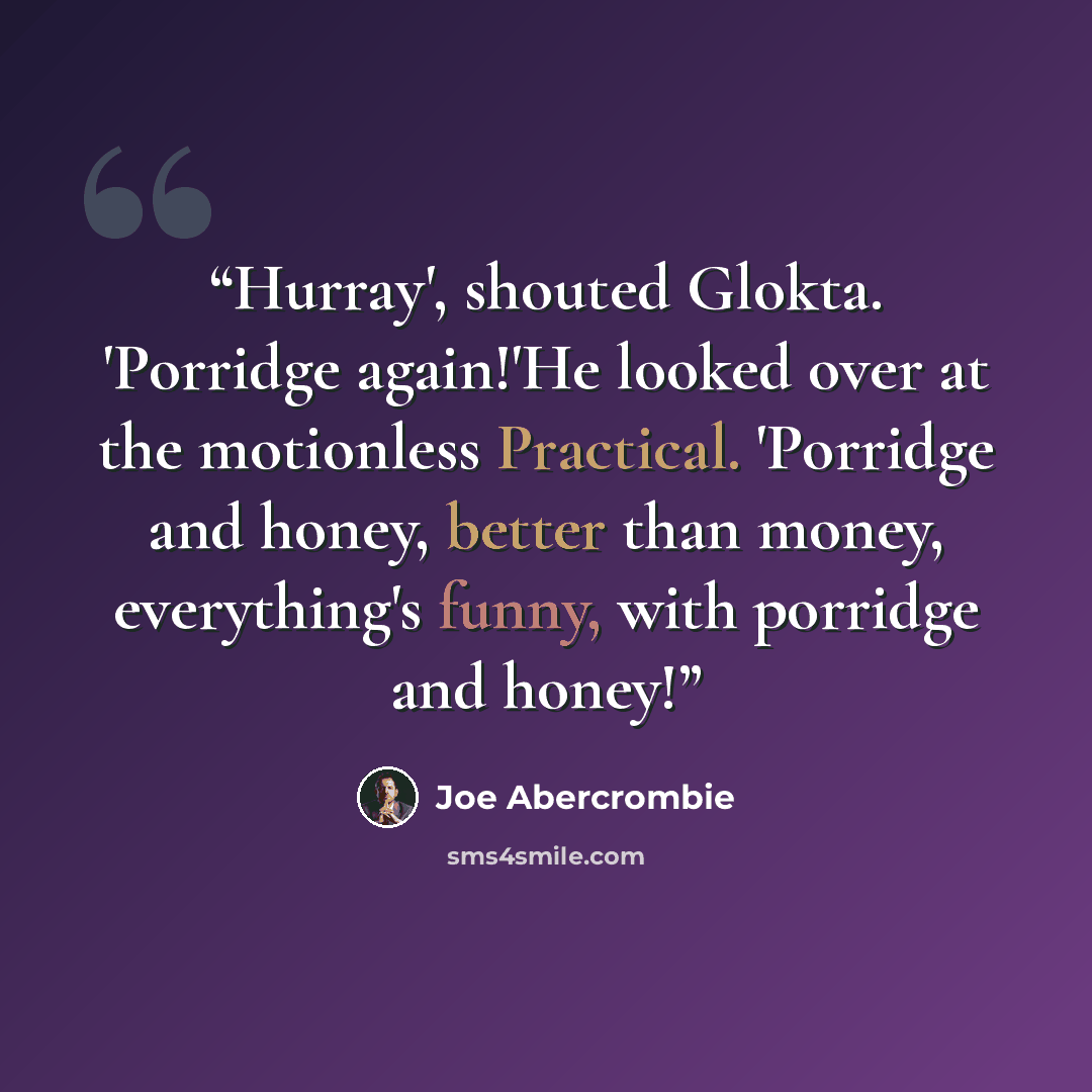 “Hurray', shouted Glokta. 'Porridge again!'He looked over at the motionless Practical. 'Porridge and honey, better than money, everything's funny, with porridge and honey!” quote by Joe Abercrombie