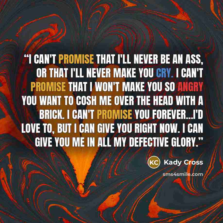 “I can't promise that I'll never be an ass, or that I'll never make you cry. I can't promise that I won't make you so angry you want to cosh me over the head with a brick. I can't promise you forever...I'd love to, but I can give you right now. I can give you me in all my defective glory.” quote by Kady Cross