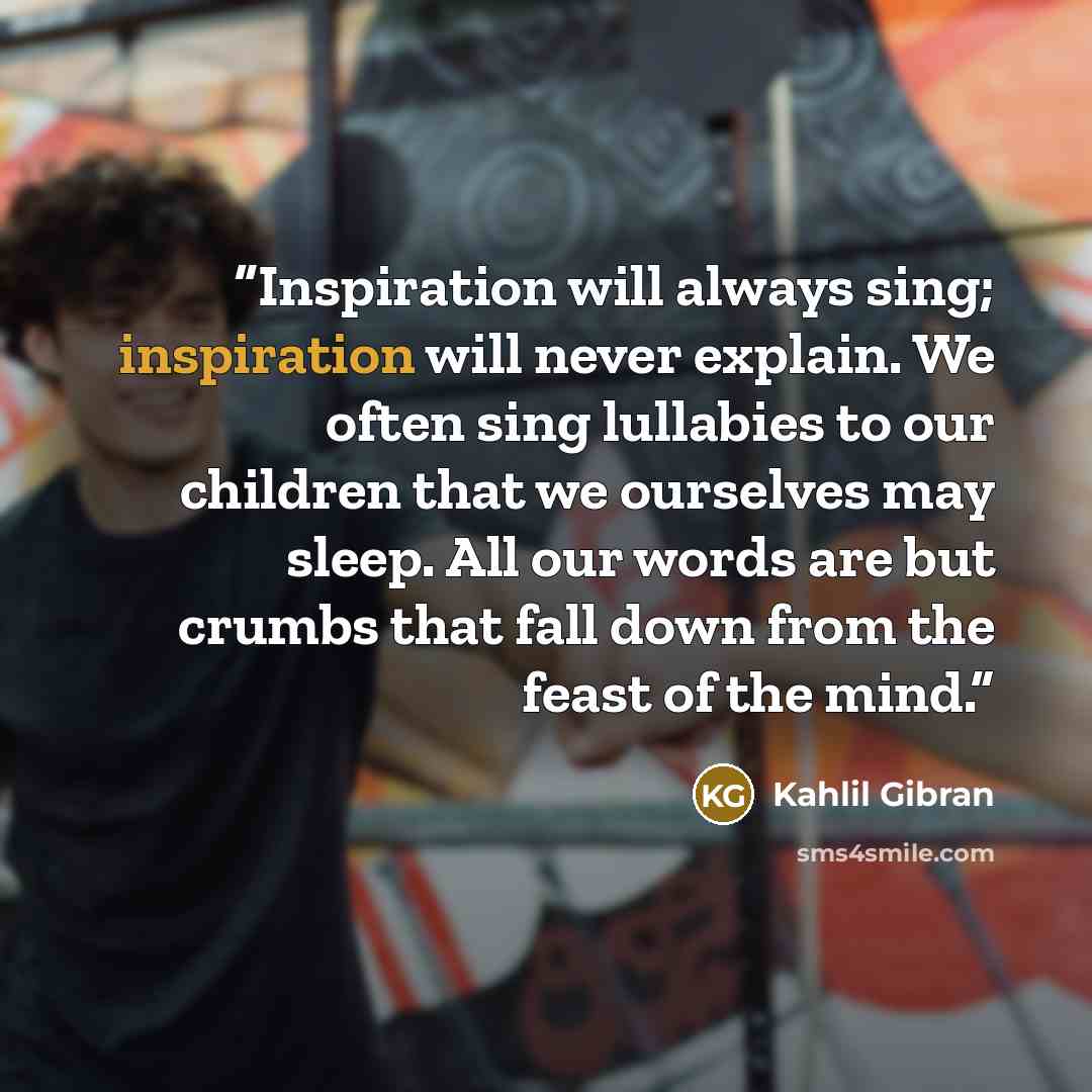 “Inspiration will always sing; inspiration will never explain. We often sing lullabies to our children that we ourselves may sleep. All our words are but crumbs that fall down from the feast of the mind.” quote by Kahlil Gibran