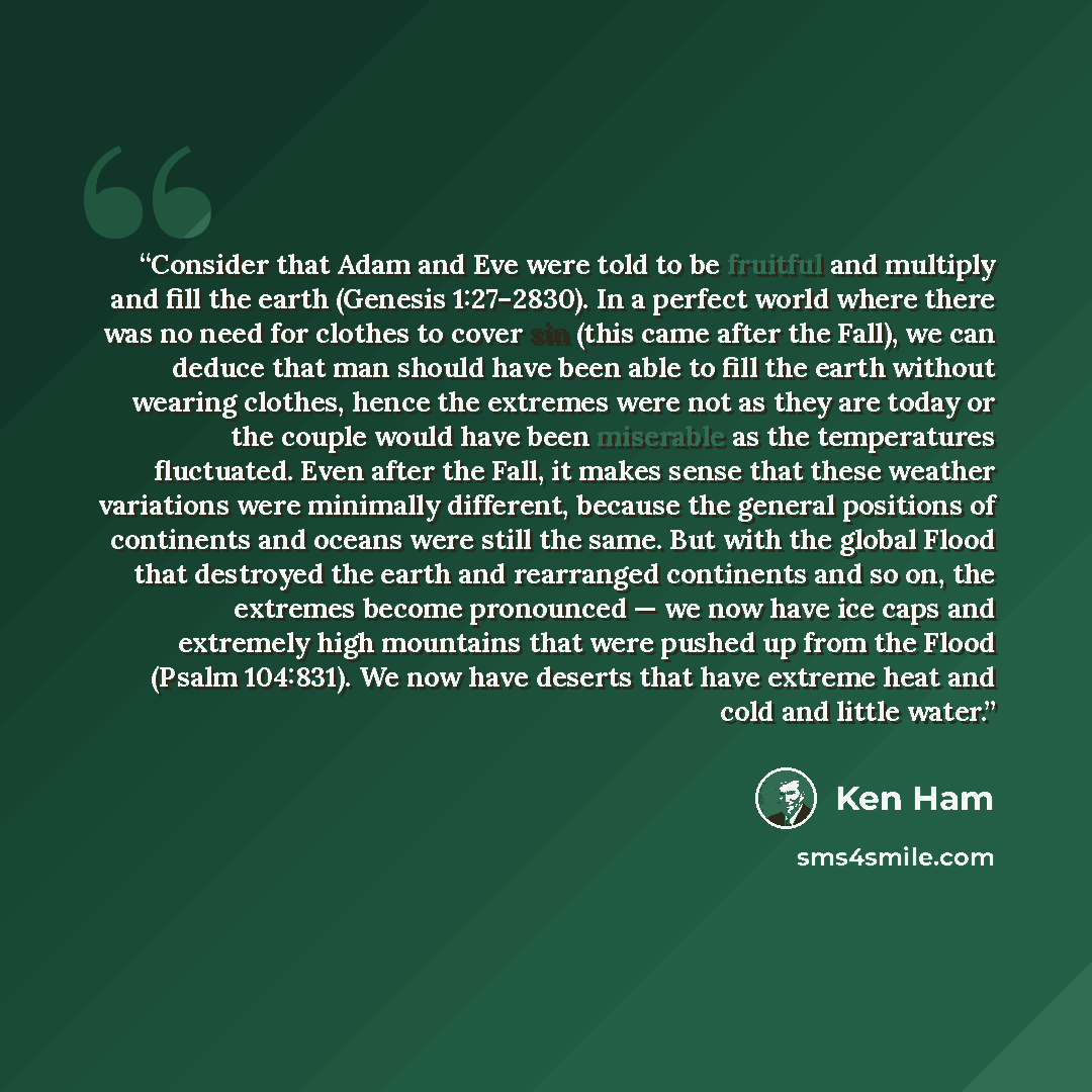 “Consider that Adam and Eve were told to be fruitful and multiply and fill the earth (Genesis 1:27–2830). In a perfect world where there was no need for clothes to cover sin (this came after the Fall), we can deduce that man should have been able to fill the earth without wearing clothes, hence the…” quote by Ken Ham