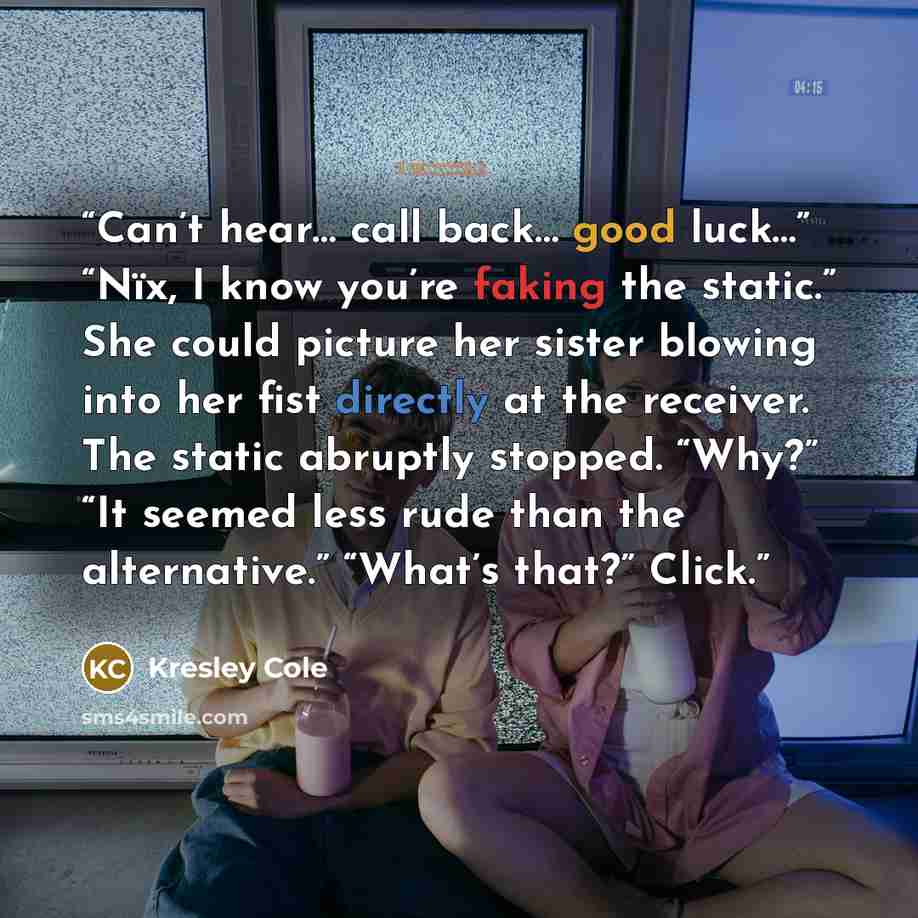 “Can’t hear… call back… good luck…” “Nïx, I know you’re faking the static.” She could picture her sister blowing into her fist directly at the receiver. The static abruptly stopped. “Why?” “It seemed less rude than the alternative.” “What’s that?” Click.” quote by Kresley Cole