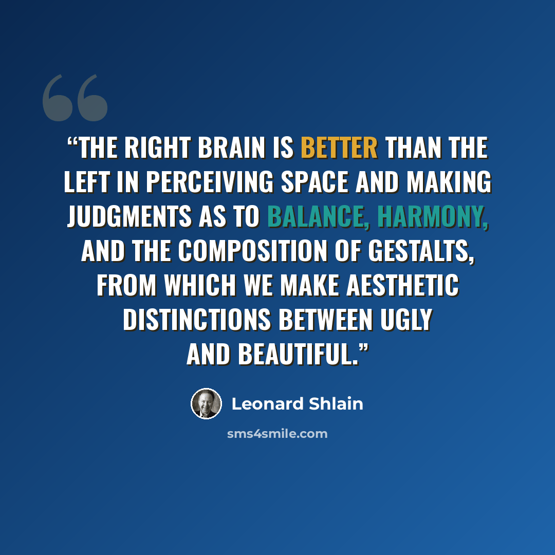“The right brain is better than the left in perceiving space and making judgments as to balance, harmony, and the composition of gestalts, from which we make aesthetic distinctions between ugly and beautiful.” quote by Leonard Shlain